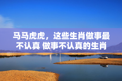 马马虎虎，这些生肖做事最不认真 做事不认真的生肖