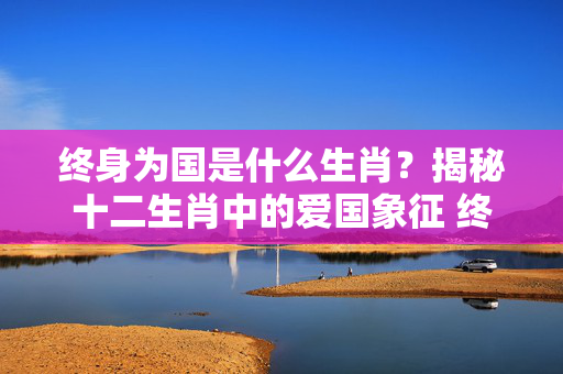 终身为国是什么生肖？揭秘十二生肖中的爱国象征 终身为国是什么生肖