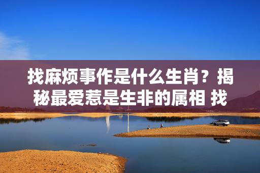 找麻烦事作是什么生肖？揭秘最爱惹是生非的属相 找麻烦事作是什么生肖