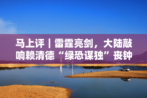 马上评｜雷霆亮剑，大陆敲响赖清德“绿恐谋独”丧钟