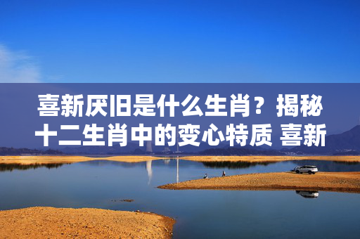 喜新厌旧是什么生肖？揭秘十二生肖中的变心特质 喜新厌旧是什么生肖