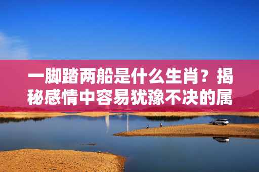 一脚踏两船是什么生肖？揭秘感情中容易犹豫不决的属相 一脚踏两船是什么生肖