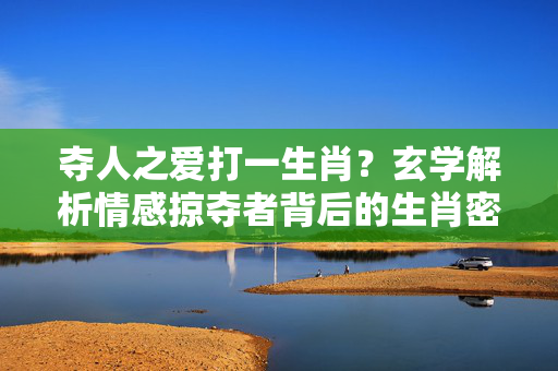 夺人之爱打一生肖？玄学解析情感掠夺者背后的生肖密码 夺人之爱打一准确生肖