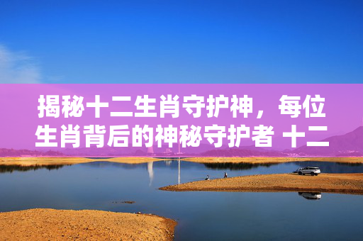 揭秘十二生肖守护神，每位生肖背后的神秘守护者 十二生肖守护神都是谁