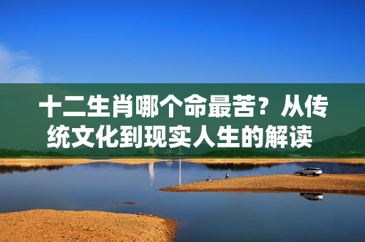 十二生肖哪个命最苦？从传统文化到现实人生的解读 十二生肖哪个命最苦