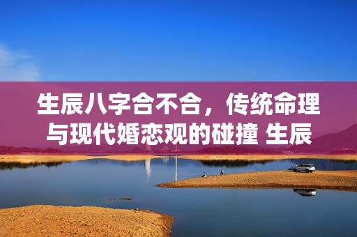 生辰八字合不合，传统命理与现代婚恋观的碰撞 生辰八字合不合