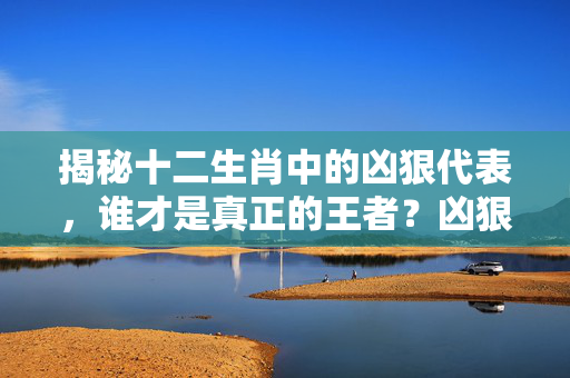 揭秘十二生肖中的凶狠代表，谁才是真正的王者？凶狠生肖是什么