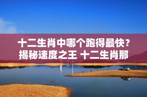 十二生肖中哪个跑得最快？揭秘速度之王 十二生肖那个跑得最快