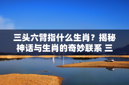 三头六臂指什么生肖？揭秘神话与生肖的奇妙联系 三头六臂指什么生肖