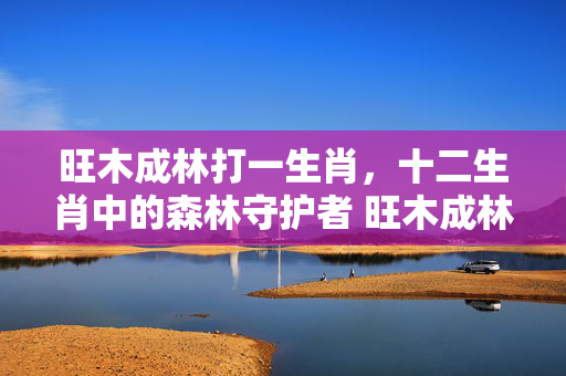 旺木成林打一生肖，十二生肖中的森林守护者 旺木成林打一生肖