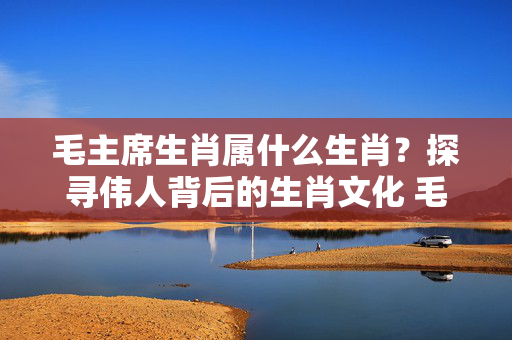 毛主席生肖属什么生肖？探寻伟人背后的生肖文化 毛主席生肖属什么生肖