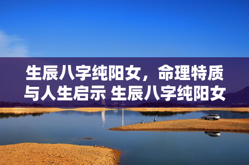 生辰八字纯阳女，命理特质与人生启示 生辰八字纯阳女