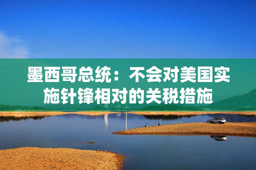 墨西哥总统：不会对美国实施针锋相对的关税措施