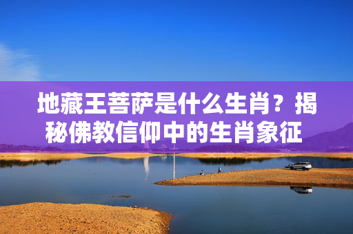 地藏王菩萨是什么生肖？揭秘佛教信仰中的生肖象征 地藏王菩萨是什么生肖