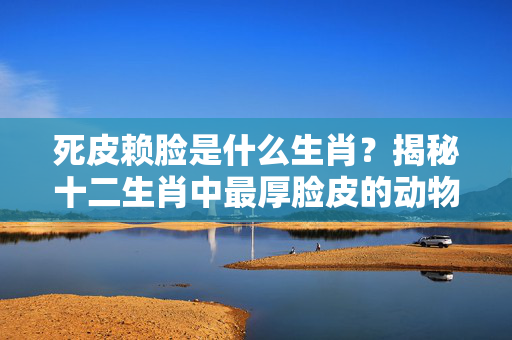 死皮赖脸是什么生肖？揭秘十二生肖中最厚脸皮的动物 死皮赖脸是什么生肖