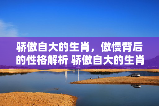 骄傲自大的生肖，傲慢背后的性格解析 骄傲自大的生肖