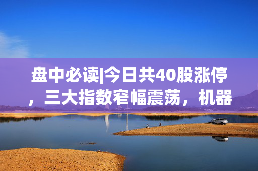 盘中必读|今日共40股涨停，三大指数窄幅震荡，机器人、激光雷达概念走强