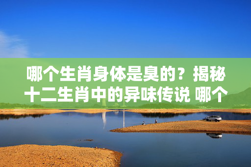 哪个生肖身体是臭的？揭秘十二生肖中的异味传说 哪个生肖身体是臭的