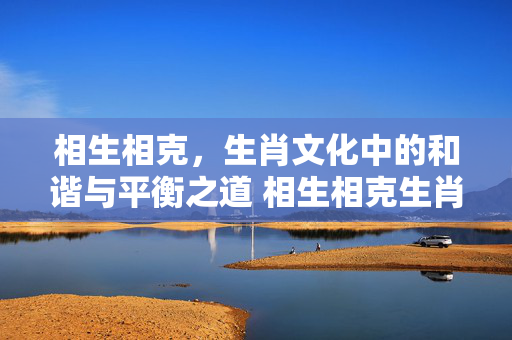 相生相克，生肖文化中的和谐与平衡之道 相生相克生肖