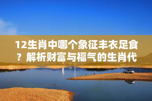 12生肖中哪个象征丰衣足食？解析财富与福气的生肖代表 12生肖那个是丰衣足食