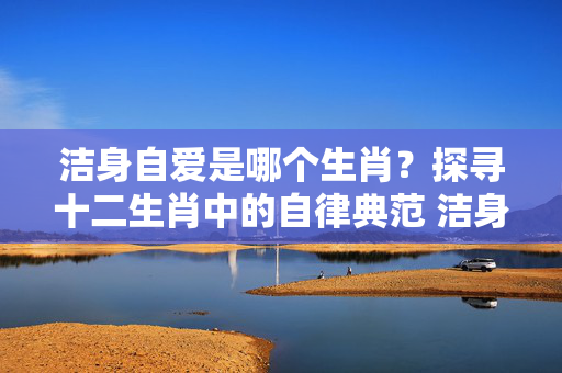 洁身自爱是哪个生肖？探寻十二生肖中的自律典范 洁身自爱是哪个生肖