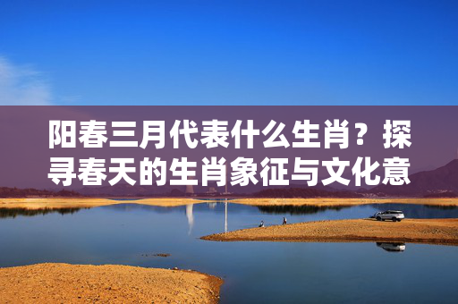 阳春三月代表什么生肖？探寻春天的生肖象征与文化意蕴 阳春三月代表什么生肖