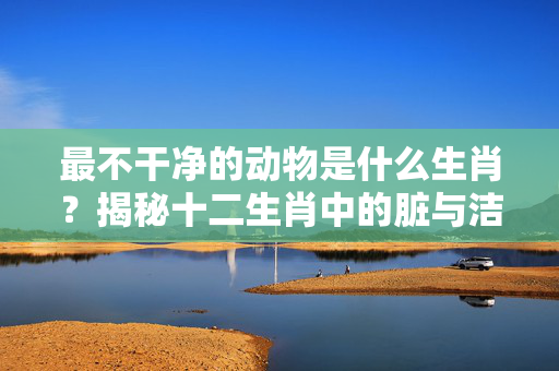 最不干净的动物是什么生肖？揭秘十二生肖中的脏与洁 最不干净的动物是什么生肖