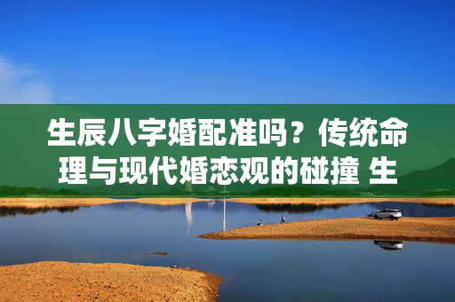 生辰八字婚配准吗？传统命理与现代婚恋观的碰撞 生辰八字婚配准吗