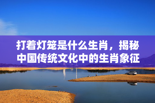 打着灯笼是什么生肖，揭秘中国传统文化中的生肖象征与灯笼文化 打着灯笼是什么生肖