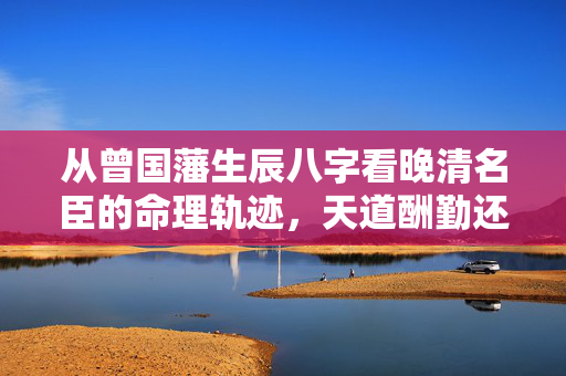 从曾国藩生辰八字看晚清名臣的命理轨迹，天道酬勤还是天命所归？曾国藩生辰八字