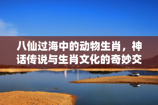 八仙过海中的动物生肖，神话传说与生肖文化的奇妙交融 八仙过海的动物是什么生肖