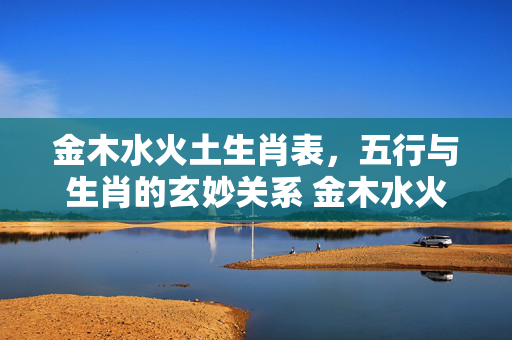 金木水火土生肖表，五行与生肖的玄妙关系 金木水火土生肖表