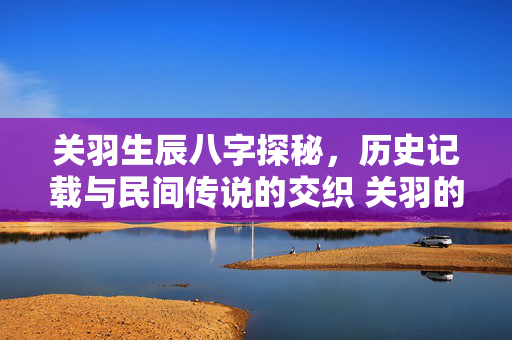 关羽生辰八字探秘，历史记载与民间传说的交织 关羽的生辰八字