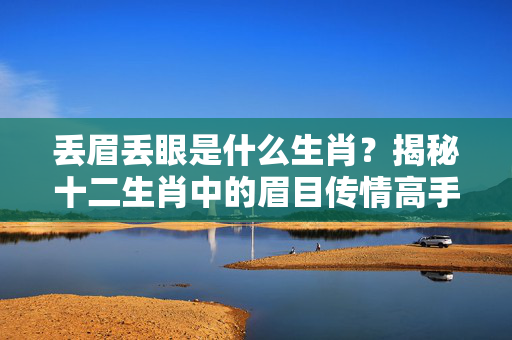丢眉丢眼是什么生肖？揭秘十二生肖中的眉目传情高手 丢眉丢眼是什么生肖