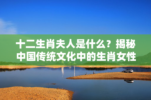 十二生肖夫人是什么？揭秘中国传统文化中的生肖女性形象 十二生肖夫人是什么