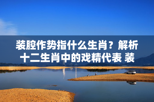装腔作势指什么生肖？解析十二生肖中的戏精代表 装腔作势指什么生肖