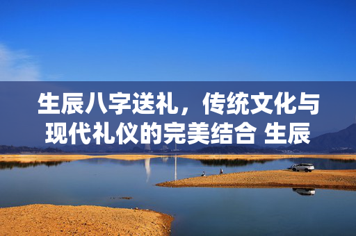 生辰八字送礼，传统文化与现代礼仪的完美结合 生辰八字送礼