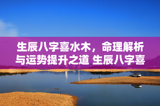 生辰八字喜水木，命理解析与运势提升之道 生辰八字喜水木
