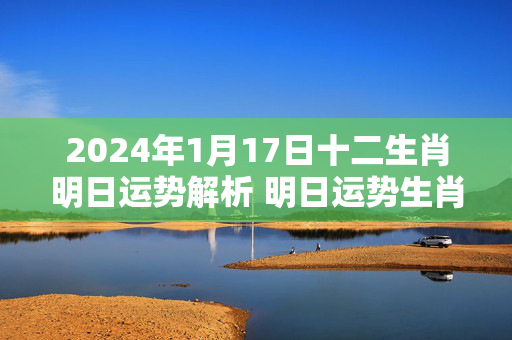 2024年1月17日十二生肖明日运势解析 明日运势生肖1.17