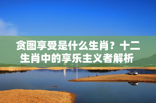 贪图享受是什么生肖？十二生肖中的享乐主义者解析 贪图享受是什么生肖