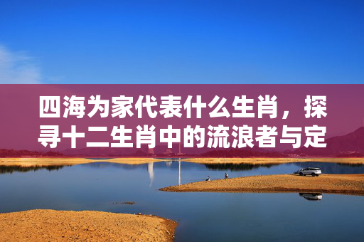 四海为家代表什么生肖，探寻十二生肖中的流浪者与定居者 四海为家代表什么生肖