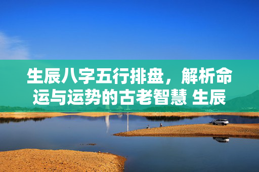 生辰八字五行排盘，解析命运与运势的古老智慧 生辰八字五行排盘