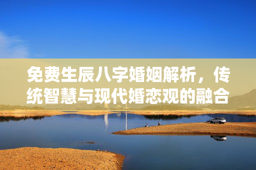 免费生辰八字婚姻解析，传统智慧与现代婚恋观的融合 免费生辰八字婚姻