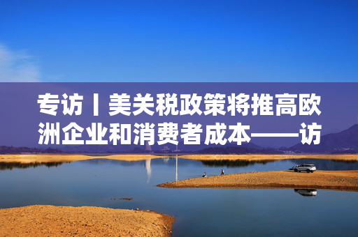 专访丨美关税政策将推高欧洲企业和消费者成本——访马耳他经济学家法布里