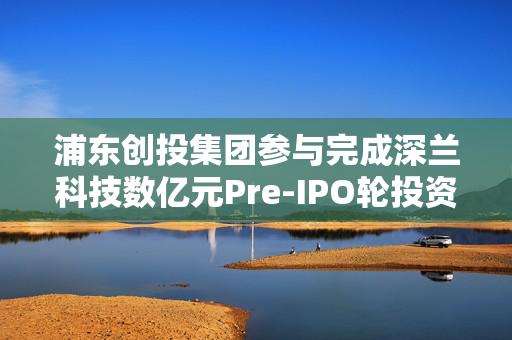 浦东创投集团参与完成深兰科技数亿元Pre-IPO轮投资