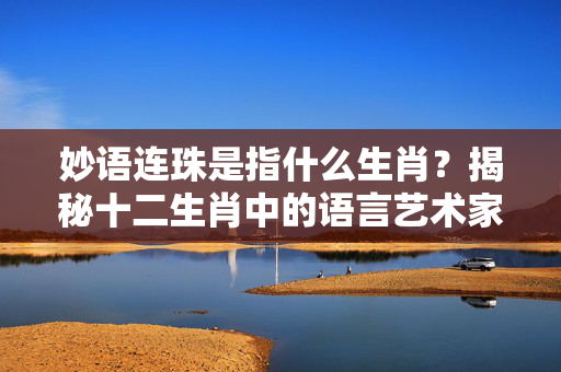 妙语连珠是指什么生肖？揭秘十二生肖中的语言艺术家 妙语连珠是指什么生肖
