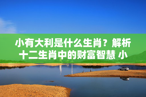 小有大利是什么生肖？解析十二生肖中的财富智慧 小有大利是什么生肖