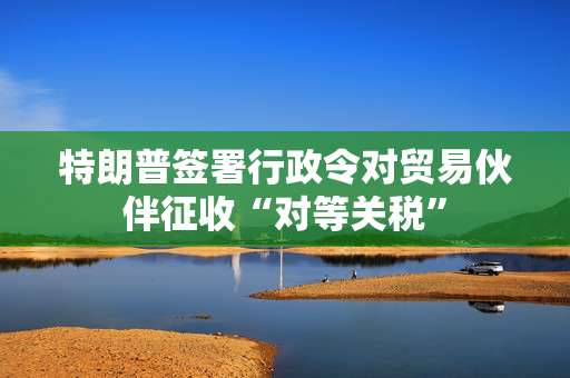 特朗普签署行政令对贸易伙伴征收“对等关税”