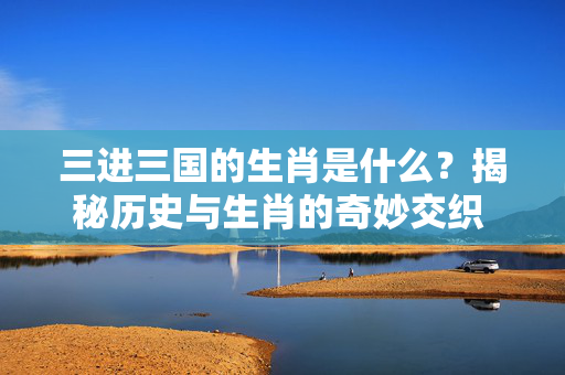 三进三国的生肖是什么？揭秘历史与生肖的奇妙交织 三进三国的生肖是什么