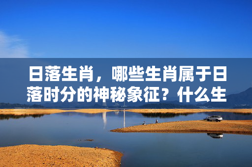 日落生肖，哪些生肖属于日落时分的神秘象征？什么生肖属于日落生肖